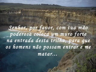 Senhor, por favor, com tua mão poderosa coloca um muro forte na entrada desta trilha, para que os homens não possam entrar e me matar...   