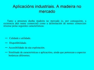 Aplicacións industriais. A madeira no mercado Tanto a presenza dunha madeira no mercado (e, por conseguinte, a existencia dun nome comercial) como a delimitación de nomes comerciais réxense polas seguintes características: Calidade e utilidade. Dispoñibilidade. Accesibilidade da súa explotación. Similitude de características e aplicacións, ainda que pertenzan a especies botánicas diferentes. 
