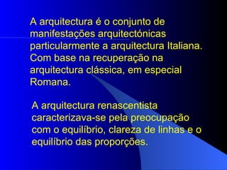 A arquitectura é o conjunto de manifestações arquitectónicas particularmente a arquitectura Italiana. Com base na recuperação na arquitectura clássica, em especial Romana.   A arquitectura renascentista caracterizava-se pela preocupação com o equilíbrio, clareza de linhas e o equilíbrio das proporções.  