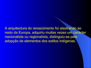 A arquitectura do renascimento foi alastrando ao resto da Europa, adquiriu muitas vezes um carácter nacionalista ou regionalista, distinguiu-se pela adopção de elementos dos estilos indígenas.  