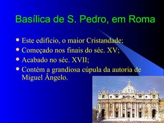 Basílica de S. Pedro, em Roma Este edifício, o maior Cristandade; Começado nos finais do séc. XV; Acabado no séc. XVII; Contém a grandiosa cúpula da autoria de Miguel Ângelo. 