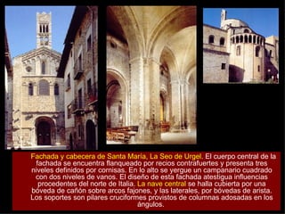 Fachada y cabecera de Santa María, La Seo de Urgel . El cuerpo central de la fachada se encuentra flanqueado por recios contrafuertes y presenta tres niveles definidos por cornisas. En lo alto se yergue un campanario cuadrado con dos niveles de vanos. El diseño de esta fachada atestigua influencias procedentes del norte de Italia.  La nave central  se halla cubierta por una bóveda de cañón sobre arcos fajones, y las laterales, por bóvedas de arista. Los soportes son pilares cruciformes provistos de columnas adosadas en los ángulos.  