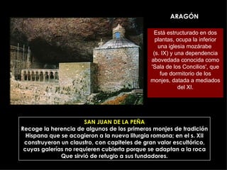 ARAGÓN SAN JUAN DE LA PEÑA Recoge la herencia de algunos de los primeros monjes de tradición Hispana que se acogieron a la nueva liturgia romana; en el s. XII construyeron un claustro, con capiteles de gran valor escultórico, cuyas galerías no requieren cubierta porque se adaptan a la roca Que sirvió de refugio a sus fundadores. Está estructurado en dos plantas, ocupa la inferior una iglesia mozárabe  (s. IX) y una dependencia abovedada conocida como 'Sala de los Concilios', que fue dormitorio de los monjes, datada a mediados del XI. 