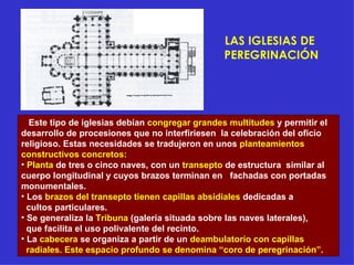 LAS IGLESIAS DE  PEREGRINACIÓN Este tipo de iglesias debían  congregar grandes multitudes  y permitir el desarrollo de procesiones que no interfiriesen  la celebración del oficio religioso. Estas necesidades se tradujeron en unos  planteamientos constructivos concretos: Planta  de tres o cinco naves, con un  transepto  de estructura  similar al cuerpo longitudinal y cuyos brazos terminan en  fachadas con portadas monumentales. Los  brazos del transepto tienen capillas absidiales  dedicadas a cultos particulares. Se generaliza la  Tribuna  (galería situada sobre las naves laterales), que facilita el uso polivalente del recinto. La  cabecera  se organiza a partir de un  deambulatorio con capillas radiales. Este espacio profundo se denomina “coro de peregrinación”. 