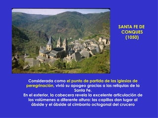 Considerada como  el punto de partida de las iglesias de peregrinación , vivió su apogeo gracias a las reliquias de la Santa Fe. En el exterior, la cabecera revela la excelente articulación de los volúmenes a diferente altura: las capillas dan lugar al ábside y el ábside al cimborrio octogonal del crucero SANTA FE DE  CONQUES (1050) 