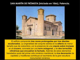 SAN MARTÍN DE FRÓMISTA (iniciada en 1066), Palencia. El edificio comprende  tres naves prolongadas por tres ábsides escalonados . La originalidad del conjunto estriba en la  sillería  de menor tamaño que de costumbre y en la presencia de una  cúpula sobre trompas  en el  crucero , coronada por una  torre octogonal , y de  dos torrecillas cilíndricas que encuadran la fachada . Además de estos elementos heredados quizá del primer arte románico meridional, la  rica decoración  de capiteles y modillones contribuye al nacimiento de la gran escultura monumental románica.  