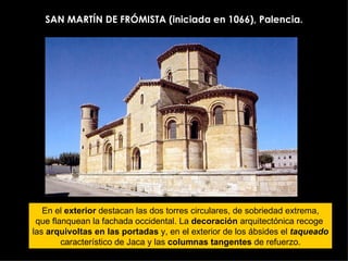 SAN MARTÍN DE FRÓMISTA (iniciada en 1066), Palencia. En el  exterior  destacan las dos torres circulares, de sobriedad extrema, que flanquean la fachada occidental. La  decoración  arquitectónica recoge  las  arquivoltas en las portadas  y, en el exterior de los ábsides el  taqueado característico de Jaca y las  columnas tangentes  de refuerzo. 