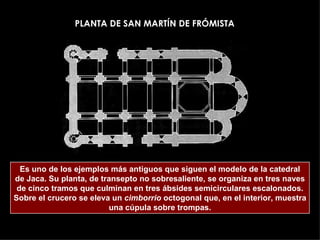 Es uno de los ejemplos más antiguos que siguen el modelo de la catedral de Jaca. Su planta, de transepto no sobresaliente, se organiza en tres naves de cinco tramos que culminan en tres ábsides semicirculares escalonados. Sobre el crucero se eleva un  cimborrio  octogonal que, en el interior, muestra una cúpula sobre trompas. PLANTA DE SAN MARTÍN DE FRÓMISTA 
