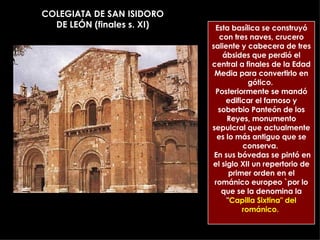 COLEGIATA DE SAN ISIDORO DE LEÓN (finales s. XI) Esta basílica se construyó con tres naves, crucero saliente y cabecera de tres ábsides que perdió el central a finales de la Edad Media para convertirlo en gótico.  Posteriormente se mandó edificar el famoso y soberbio Panteón de los Reyes, monumento sepulcral que actualmente es lo más antiguo que se conserva.  En sus bóvedas se pintó en el siglo XII un repertorio de primer orden en el románico europeo `por lo que se la denomina la &quot; Capilla Sixtina&quot; del románico.   