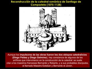 Reconstrucción de la catedral románica de Santiago de Compostela (1075-1128) Aunque los  impulsores de las obras fueron los dos obispos catedralicios  (Diego Peláez y Diego Gelmírez ), hay constancia de algunos de los artífices que intervinieron en la construcción de la catedral: se suele citar a los maestros franceses Bernardo y Roberto, y a sus probables discípulos, el llamado Maestro Esteban y Bernardo el Joven. 