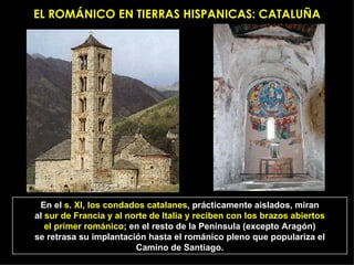 EL ROMÁNICO EN TIERRAS HISPANICAS: CATALUÑA En el  s. XI ,  los condados catalanes , prácticamente aislados, miran al  sur de Francia y al norte de Italia y reciben con los brazos abiertos el primer románico ; en el resto de la Península (excepto Aragón) se retrasa su implantación hasta el románico pleno que populariza el Camino de Santiago. 