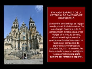 FACHADA BARROCA DE LA CATEDRAL DE SANTIAGO DE COMPOSTELA La catedral de Santiago es la joya que depara el final del camino. En este templo finaliza la ruta de peregrinación establecida por los monjes de Cluny. El edificio, claramente inspirado en los grandes santuarios franceses, es también el compendio de experiencias constructivas precedentes, con reminiscencias tanto asturianas como mudéjares y está considerado  la obra cumbre del románico español . 