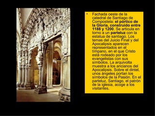 Fachada oeste de la catedral de Santiago de Compostela:  el pórtico de la Gloria, construido entre 1188 y 1200 . Se articula en torno a un  parteluz  con la estatua de santiago. Los temas del Juicio Final y del Apocalipsis aparecen representados en el tímpano, en el que Cristo está rodeado por los evangelistas con sus símbolos. La arquivolta muestra a los ancianos del Apocalipsis. Sobre el dintel, unos ángeles portan los símbolos de la Pasión. En el parteluz, Santiago, el patrón de la iglesia, acoge a los visitantes.  