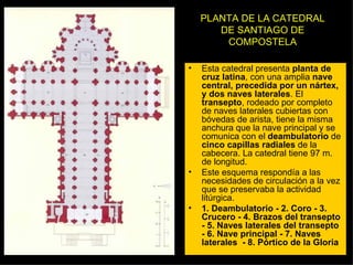 PLANTA DE LA CATEDRAL DE SANTIAGO DE COMPOSTELA Esta catedral presenta  planta de cruz latina , con una amplia  nave central, precedida por un nártex, y dos naves laterales . El  transepto , rodeado por completo de naves laterales cubiertas con bóvedas de arista, tiene la misma anchura que la nave principal y se comunica con el  deambulatorio  de  cinco capillas radiales  de la cabecera. La catedral tiene 97 m. de longitud. Este esquema respondía a las necesidades de circulación a la vez que se preservaba la actividad litúrgica. 1. Deambulatorio - 2. Coro - 3. Crucero - 4. Brazos del transepto - 5. Naves laterales del transepto - 6. Nave principal - 7. Naves laterales  - 8. Pórtico de la Gloria 