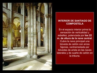 INTERIOR DE SANTIAGO DE COMPOSTELA En el espacio interior prima la sensación de verticalidad y esbeltez, potenciada por  los 22 m. de altura de la nave central . Cubre la nave principal una bóveda de cañón con arcos fajones, contrarrestada por bóvedas de arista en las naves laterales y de cuarto de cañón en la tribuna. 