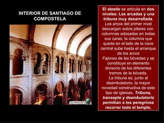 INTERIOR DE SANTIAGO DE COMPOSTELA El alzado  se articula en  dos niveles: Las arcadas y una  tribuna  muy desarrollada . Los arcos del primer nivel descargan sobre pilares con  columnas adosadas en todas sus caras; la columna que queda en el lado de la nave central sube hasta el arranque de los  arcos Fajones  de las bóvedas y se constituye en elemento divisorio de los diferentes tramos de la bóveda. La tribuna es, junto al deambulatorio, la mayor novedad constructiva de este tipo de iglesias.  Tribuna, transepto y deambulatorio  permitían a los peregrinos recorrer todo el templo. 