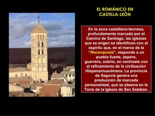 EL ROMÁNICO EN CASTILLA-LEÓN En la zona castellano-leonesa, profundamente marcada por el Camino de Santiago, las iglesias que se erigen se identifican con el espíritu que, en el marco de la “ Reconquista ”, responde a un pueblo fuerte, áspero, guerrero, sobrio, en contraste con el refinamiento de la civilización Hispanomusulmana. La provincia de Segovia genera una producción de marcada personalidad, que se plasma en la Torre de la Iglesia de San Esteban. 
