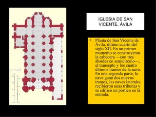 IGLESIA DE SAN VICENTE, ÁVILA Planta de San Vicente de Ávila, último cuarto del siglo XII. En un primer momento se construyeron la cabecera —con tres ábsides en semicírculo—, el transepto y los cuatro últimos tramos de la nave. En una segunda parte, la nave ganó dos nuevos tramos, las naves laterales recibieron unas tribunas y se edificó un pórtico en la entrada.  