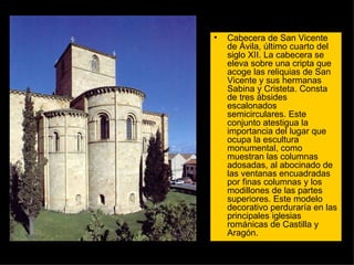 Cabecera de San Vicente de Ávila, último cuarto del siglo XII. La cabecera se eleva sobre una cripta que acoge las reliquias de San Vicente y sus hermanas Sabina y Cristeta. Consta de tres ábsides escalonados semicirculares. Este conjunto atestigua la importancia del lugar que ocupa la escultura monumental, como muestran las columnas adosadas, al abocinado de las ventanas encuadradas por finas columnas y los modillones de las partes superiores. Este modelo decorativo perduraría en las principales iglesias románicas de Castilla y Aragón.  