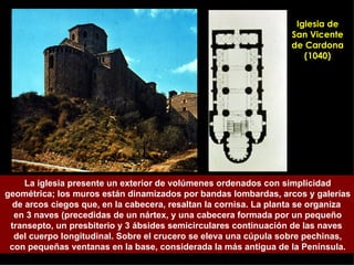 Iglesia de San Vicente de Cardona (1040) La iglesia presente un exterior de volúmenes ordenados con simplicidad geométrica; los muros están dinamizados por bandas lombardas, arcos y galerías de arcos ciegos que, en la cabecera, resaltan la cornisa. La planta se organiza  en 3 naves (precedidas de un nártex, y una cabecera formada por un pequeño transepto, un presbiterio y 3 ábsides semicirculares continuación de las naves  del cuerpo longitudinal. Sobre el crucero se eleva una cúpula sobre pechinas, con pequeñas ventanas en la base, considerada la más antigua de la Península. 
