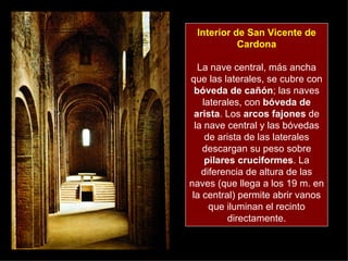 Interior de San Vicente de Cardona La nave central, más ancha que las laterales, se cubre con  bóveda de cañón ; las naves laterales, con  bóveda de arista . Los  arcos fajones  de la nave central y las bóvedas de arista de las laterales descargan su peso sobre  pilares cruciformes . La diferencia de altura de las naves (que llega a los 19 m. en la central) permite abrir vanos que iluminan el recinto directamente. 
