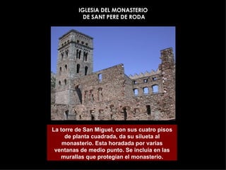 IGLESIA DEL MONASTERIO  DE SANT PERE DE RODA La torre de San Miguel, con sus cuatro pisos de planta cuadrada, da su silueta al monasterio. Esta horadada por varías ventanas de medio punto. Se incluía en las murallas que protegían el monasterio. 