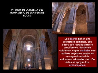 INTERIOR DE LA IGLESIA DEL MONASTERIO DE SAN PERE DE RODES Los  pilares  tienen una estructura compleja. Sus bases son rectangulares o cruciformes. Sostienen columnas, cuyos  capiteles  con motivos vegetales sostienen un segundo nivel de columnas, adosadas o no. En éstas se apoyan los  arcos fajones . 