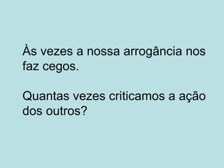 Às vezes a nossa arrogância nos faz cegos. Quantas vezes criticamos a ação dos outros? 