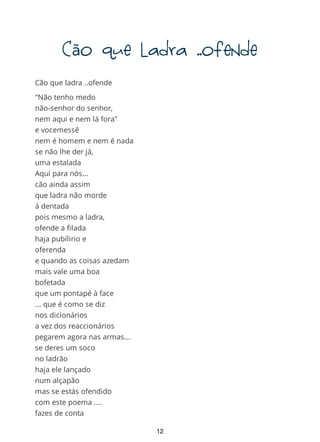Cãoqueladra..ofende
Cão que ladra ..ofende
"Não tenho medo
não-senhor do senhor,
nem aqui e nem lá fora"
e vocemessê
nem é homem e nem é nada
se não lhe der já,
uma estalada
Aqui para nós...
cão ainda assim
que ladra não morde
á dentada
pois mesmo a ladra,
ofende a filada
haja pubílirio e
oferenda
e quando as coisas azedam
mais vale uma boa
bofetada
que um pontapé à face
... que é como se diz
nos dicionários
a vez dos reaccionários
pegarem agora nas armas...
se deres um soco
no ladrão
haja ele lançado
num alçapão
mas se estás ofendido
com este poema ....
fazes de conta
que não levaste
12
 