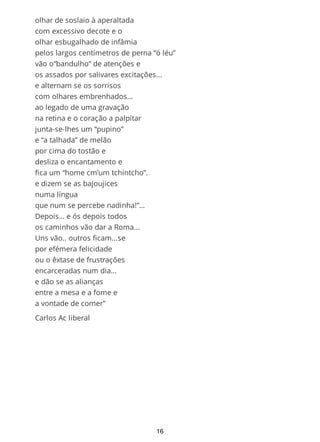 pelos largos centímetros de perna “ó léu”
vão o “bandulho” de atenções e
os assados por salivares excitações...
e assim alternam se os sorrisos
com olhares embrenhados…
ao legado de uma gravação
na retina e o coração a palpitar
junta-se-lhes um “pupino”
e “a talhada” de um melão
por cima de um tostão e
desliza assim o encantamento e
fica um “home cm’um tchintcho”.
e dizem se as ultimas bajoujices
numa língua que num se percebe nadinha!”…
Depois… ós depois todos,
os caminhos vão dar a Roma...
Uns vão.. outros ficam...se
por efémera felicidade ou o êxtase
de frustrações encarceradas no dia…e
dão se as alianças entre a mesa e a fome e
a vontade de comer"
carlos Ac liberal
16
 