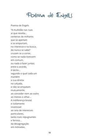 PoemadeEngels
Poema de Engels
“A multidão nas ruas
ai que revolta...
centenas de milhares
que se apertam
e se empurram,
no interesse e na busca..
do nunca se sabe?
cruzam se a correr,
como se nada tivessem
em comum,
ou nada a fazer juntas;
entre o acordo,
é tácito...
segundo o qual cada um
mantém
a sua direita
na calçada,
e não se empatam
mutuamente;
ao conceder nem ao outro
ao menos o olhar...
A indiferença brutal,
e isolamento
insensível
ao seio de interesses
particulares,
tanto mais repugnantes
e ferinos...
da desagregação
em mônadas,
e da atomização
18
 