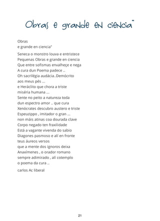 Obrasegrandeenciencia"
Obras
e grande en ciencia"
Seneca o monstro louva e entristece
Pequenas Obras e grande en ciencia
Que entre sofismas envalheçe e nega
A cura dun Poema padece ..
Oh sacrilégia audácia..Demócrito
aos meus pés ...
e Heráclito que chora a triste
miséria humana ...
Sente no peito a natureza toda
dun espectro amor .. que cura
Xenócrates descubro austero e triste
Espeuzippo , imitador o gran ...
non máis atinas coa dourada clave
Corpo negado ten fraxilidade
Está a vagante vivenda do sabio
Diagones pasmoso e alí en fronte
teus áureos versos
que a mente dos ignoros deixa
Anaxímenes , o orador romano
sempre adimirado , alí cotemplo
o poema da cura ..
carlos Ac liberal
21
 
