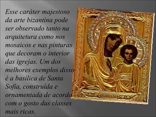 Esse caráter majestoso da arte bizantina pode ser observado tanto na arquitetura como nos mosaicos e nas pinturas que decoram o interior das igrejas. Um dos melhores exemplos disso é a basílica de Santa Sofia, construída e ornamentada de acordo com o gosto das classes mais ricas. 