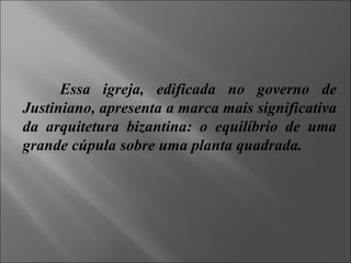 Essa igreja, edificada no governo de Justiniano, apresenta a marca mais significativa da arquitetura bizantina: o equilíbrio de uma grande cúpula sobre uma planta quadrada. 