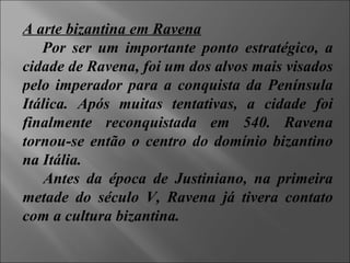 A arte bizantina em Ravena Por ser um importante ponto estratégico, a cidade de Ravena, foi um dos alvos mais visados pelo imperador para a conquista da Península Itálica. Após muitas tentativas, a cidade foi finalmente reconquistada em 540. Ravena tornou-se então o centro do domínio bizantino na Itália. Antes da época de Justiniano, na primeira metade do século V, Ravena já tivera contato com a cultura bizantina. 