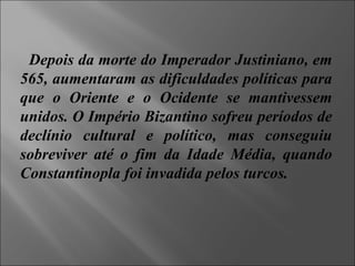 Depois da morte do Imperador Justiniano, em 565, aumentaram as dificuldades políticas para que o Oriente e o Ocidente se mantivessem unidos. O Império Bizantino sofreu períodos de declínio cultural e político, mas conseguiu sobreviver até o fim da Idade Média, quando Constantinopla foi invadida pelos turcos.  