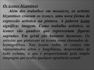 Os ícones bizantinos Além dos trabalhos em mosaicos, os artistas bizantinos criaram os ícones, uma nova forma de expressão artística na pintura. A palavra  ícone  significa: imagem. Como trabalho artístico, os ícones são quadros que representam figuras sagradas. Em geral são bastante luxuosos .   Os artistas que pintavam os ícones eram chamados de  Iconográficos. Nos ícones todos os corpos são representados altos e longilíneos, desprovidos de todo volume, o que é proporcionado pela ampla roupagem que oculta qualquer aparência sexual. 