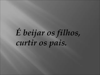 É beijar os filhos,  curtir os pais. 