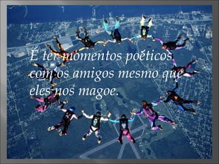 É ter momentos poéticos com os amigos mesmo que eles nos magoe. 