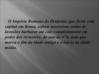 O Império Romano do Ocidente, que ficou com capital em Roma, sofreu sucessivas ondas de invasões bárbaras até cair completamente em poder dos invasores, do ano de 476, data que marca o fim da idade antiga e o início da idade média.  