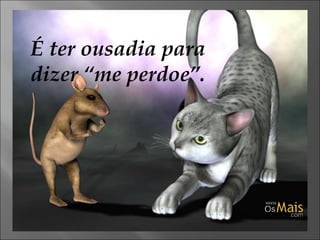 É ter ousadia para dizer “me perdoe”. 