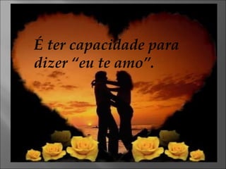 É ter capacidade para dizer “eu te amo”. 