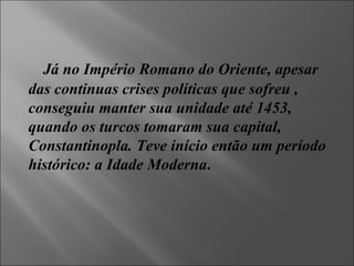 Já no Império Romano do Oriente, apesar das continuas crises políticas que sofreu , conseguiu manter sua unidade até 1453, quando os turcos tomaram sua capital, Constantinopla. Teve início então um período histórico: a Idade Moderna . 