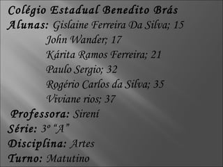 Colégio Estadual Benedito Brás Alunas:  Gislaine Ferreira Da Silva; 15 John Wander; 17 Kárita Ramos Ferreira; 21 Paulo Sergio; 32 Rogério Carlos da Silva; 35 Viviane rios; 37 Professora:  Sirení Série:  3º “A” Disciplina:  Artes Turno:  Matutino 