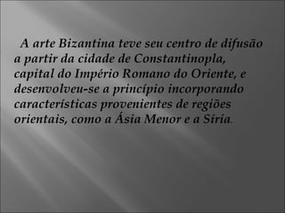 A arte Bizantina teve seu centro de difusão a partir da cidade de Constantinopla, capital do Império Romano do Oriente, e desenvolveu-se a princípio incorporando características provenientes de regiões orientais, como a Ásia Menor e a Síria . 