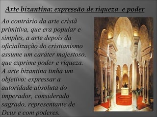 Ao contrário da arte cristã primitiva, que era popular e simples, a arte depois da oficialização do cristianismo assume um caráter majestoso,  que exprime poder e riqueza. A arte bizantina tinha um objetivo: expressar a autoridade absoluta do imperador, considerado sagrado, representante de Deus e com poderes.  Arte bizantina: expressão de riqueza  e poder 