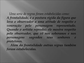 Uma serie de regras foram estabelecidas como: A frontalidade, é a postura rígida da figura que leva o observador a uma atitude de respeito e veneração pelo personagem representado. Quando o artista reproduz ele mostra respeito pelo observador, que vê nos soberanos e nos personagens sagrados seus senhores e protetores. Alem da frontalidade outras regras também foram estabelecidas. 