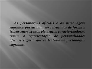 As personagens oficiais e os personagens sagrados passaram a ser retratados de forma a trocar entre si seus elementos caracterizadores. Assim a representação de personalidades aficiais sugeria que se tratava de personagem sagradas. 