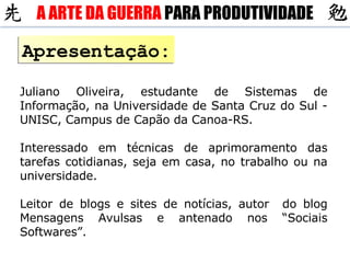 Apresentação: Juliano Oliveira, estudante de Sistemas de Informação, na Universidade de Santa Cruz do Sul - UNISC, Campus de Capão da Canoa-RS. Interessado em técnicas de aprimoramento das tarefas cotidianas, seja em casa, no trabalho ou na universidade. Leitor de blogs e sites de notícias, autor  do blog Mensagens Avulsas e antenado nos “Sociais Softwares”. A ARTE DA GUERRA  PARA PRODUTIVIDADE 