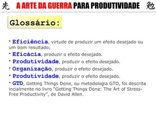 Glossário: Eficiência , virtude de produzir um efeito desejado ou um bom resultado; Eficácia , produzir o efeito desejado. Produtividade , produzir o efeito desejado. Organização , produzir o efeito desejado. Produtividade , produzir o efeito desejado. GTD , Getting Things Done, ou metodologia GTD, foi descrita incialmente no livro “Getting Things Done: The Art of Stress-Free Productivity”, de David Allen. A ARTE DA GUERRA  PARA PRODUTIVIDADE 